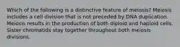 Which of the following is a distinctive feature of meiosis? Meiosis includes a cell division that is not preceded by DNA duplication. Meiosis results in the production of both diploid and haploid cells. Sister chromatids stay together throughout both meiosis divisions.