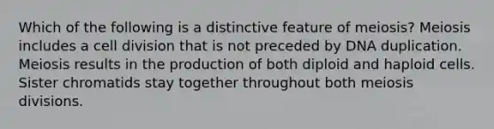 Which of the following is a distinctive feature of meiosis? Meiosis includes a cell division that is not preceded by DNA duplication. Meiosis results in the production of both diploid and haploid cells. Sister chromatids stay together throughout both meiosis divisions.