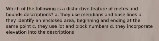 Which of the following is a distinctive feature of metes and bounds descriptions? a. they use meridians and base lines b. they identify an enclosed area, beginning and ending at the same point c. they use lot and block numbers d. they incorporate elevation into the descriptions