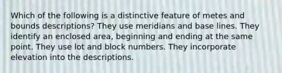 Which of the following is a distinctive feature of metes and bounds descriptions? They use meridians and base lines. They identify an enclosed area, beginning and ending at the same point. They use lot and block numbers. They incorporate elevation into the descriptions.