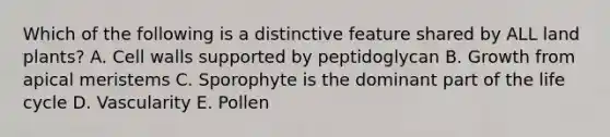 Which of the following is a distinctive feature shared by ALL land plants? A. Cell walls supported by peptidoglycan B. Growth from apical meristems C. Sporophyte is the dominant part of the life cycle D. Vascularity E. Pollen