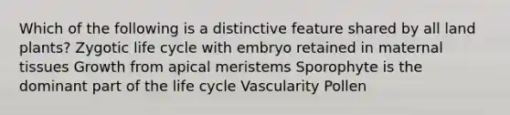 Which of the following is a distinctive feature shared by all land plants? Zygotic life cycle with embryo retained in maternal tissues Growth from apical meristems Sporophyte is the dominant part of the life cycle Vascularity Pollen