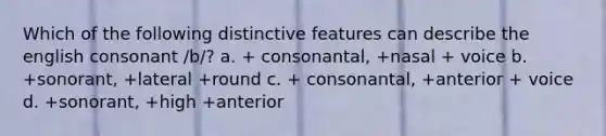 Which of the following distinctive features can describe the english consonant /b/? a. + consonantal, +nasal + voice b. +sonorant, +lateral +round c. + consonantal, +anterior + voice d. +sonorant, +high +anterior