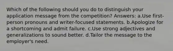 Which of the following should you do to distinguish your application message from the competition? Answers: a.Use first-person pronouns and writer-focused statements. b.Apologize for a shortcoming and admit failure. c.Use strong adjectives and generalizations to sound better. d.Tailor the message to the employer's need.