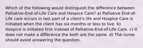 Which of the following would distinguish the difference between Palliative-End-of-Life Care and Hospice Care? a) Palliative End-of-Life care occurs in last part of a client's life and Hospice Care is initiated when the client has six months or less to live. b) Hospice is initiated first instead of Palliative-End-of-Life Care. c) It does not make a difference the both are the same. d) The nurse should avoid answering the question.