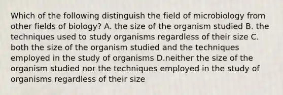 Which of the following distinguish the field of microbiology from other fields of biology? A. the size of the organism studied B. the techniques used to study organisms regardless of their size C. both the size of the organism studied and the techniques employed in the study of organisms D.neither the size of the organism studied nor the techniques employed in the study of organisms regardless of their size