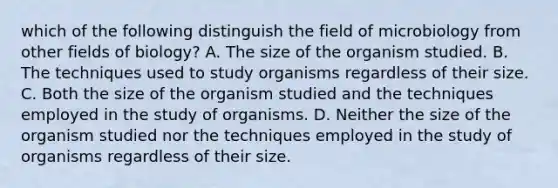 which of the following distinguish the field of microbiology from other fields of biology? A. The size of the organism studied. B. The techniques used to study organisms regardless of their size. C. Both the size of the organism studied and the techniques employed in the study of organisms. D. Neither the size of the organism studied nor the techniques employed in the study of organisms regardless of their size.