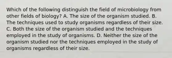 Which of the following distinguish the field of microbiology from other fields of biology? A. The size of the organism studied. B. The techniques used to study organisms regardless of their size. C. Both the size of the organism studied and the techniques employed in the study of organisms. D. Neither the size of the organism studied nor the techniques employed in the study of organisms regardless of their size.