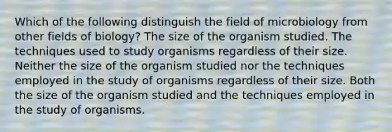 Which of the following distinguish the field of microbiology from other fields of biology? The size of the organism studied. The techniques used to study organisms regardless of their size. Neither the size of the organism studied nor the techniques employed in the study of organisms regardless of their size. Both the size of the organism studied and the techniques employed in the study of organisms.