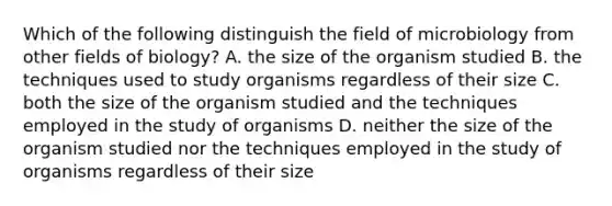 Which of the following distinguish the field of microbiology from other fields of biology? A. the size of the organism studied B. the techniques used to study organisms regardless of their size C. both the size of the organism studied and the techniques employed in the study of organisms D. neither the size of the organism studied nor the techniques employed in the study of organisms regardless of their size