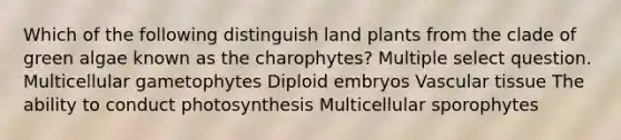 Which of the following distinguish land plants from the clade of green algae known as the charophytes? Multiple select question. Multicellular gametophytes Diploid embryos <a href='https://www.questionai.com/knowledge/k1HVFq17mo-vascular-tissue' class='anchor-knowledge'>vascular tissue</a> The ability to conduct photosynthesis Multicellular sporophytes