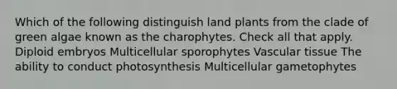 Which of the following distinguish land plants from the clade of green algae known as the charophytes. Check all that apply. Diploid embryos Multicellular sporophytes <a href='https://www.questionai.com/knowledge/k1HVFq17mo-vascular-tissue' class='anchor-knowledge'>vascular tissue</a> The ability to conduct photosynthesis Multicellular gametophytes