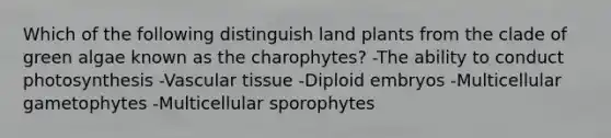 Which of the following distinguish land plants from the clade of green algae known as the charophytes? -The ability to conduct photosynthesis -Vascular tissue -Diploid embryos -Multicellular gametophytes -Multicellular sporophytes