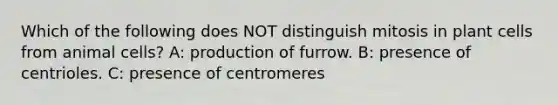 Which of the following does NOT distinguish mitosis in plant cells from animal cells? A: production of furrow. B: presence of centrioles. C: presence of centromeres