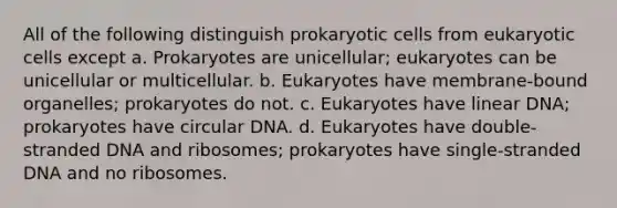 All of the following distinguish prokaryotic cells from eukaryotic cells except a. Prokaryotes are unicellular; eukaryotes can be unicellular or multicellular. b. Eukaryotes have membrane-bound organelles; prokaryotes do not. c. Eukaryotes have linear DNA; prokaryotes have circular DNA. d. Eukaryotes have double-stranded DNA and ribosomes; prokaryotes have single-stranded DNA and no ribosomes.