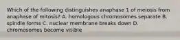 Which of the following distinguishes anaphase 1 of meiosis from anaphase of mitosis? A. homologous chromosomes separate B. spindle forms C. nuclear membrane breaks down D. chromosomes become visible