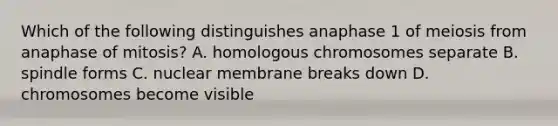 Which of the following distinguishes anaphase 1 of meiosis from anaphase of mitosis? A. homologous chromosomes separate B. spindle forms C. nuclear membrane breaks down D. chromosomes become visible