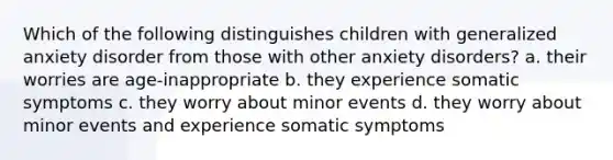 Which of the following distinguishes children with generalized anxiety disorder from those with other anxiety disorders?​ a. ​their worries are age-inappropriate b. ​they experience somatic symptoms c. ​they worry about minor events d. ​they worry about minor events and experience somatic symptoms