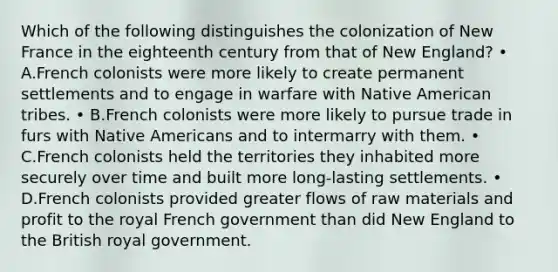 Which of the following distinguishes the colonization of New France in the eighteenth century from that of New England? • A.French colonists were more likely to create permanent settlements and to engage in warfare with Native American tribes. • B.French colonists were more likely to pursue trade in furs with Native Americans and to intermarry with them. • C.French colonists held the territories they inhabited more securely over time and built more long-lasting settlements. • D.French colonists provided greater flows of raw materials and profit to the royal French government than did New England to the British royal government.