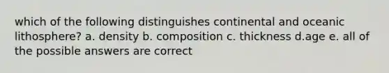 which of the following distinguishes continental and oceanic lithosphere? a. density b. composition c. thickness d.age e. all of the possible answers are correct