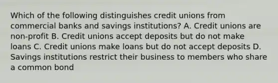 Which of the following distinguishes credit unions from commercial banks and savings institutions? A. Credit unions are non-profit B. Credit unions accept deposits but do not make loans C. Credit unions make loans but do not accept deposits D. Savings institutions restrict their business to members who share a common bond