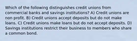 Which of the following distinguishes credit unions from commercial banks and savings institutions? A) Credit unions are non profit. B) Credit unions accept deposits but do not make loans. C) Credit unions make loans but do not accept deposits. D) Savings institutions restrict their business to members who share a common bond.