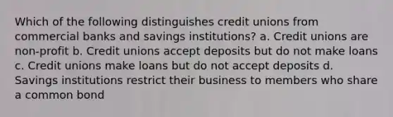 Which of the following distinguishes credit unions from commercial banks and savings institutions? a. Credit unions are non-profit b. Credit unions accept deposits but do not make loans c. Credit unions make loans but do not accept deposits d. Savings institutions restrict their business to members who share a common bond