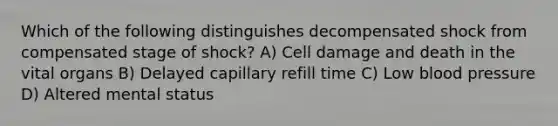 Which of the following distinguishes decompensated shock from compensated stage of shock? A) Cell damage and death in the vital organs B) Delayed capillary refill time C) Low blood pressure D) Altered mental status