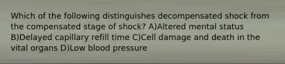 Which of the following distinguishes decompensated shock from the compensated stage of shock? A)Altered mental status B)Delayed capillary refill time C)Cell damage and death in the vital organs D)Low blood pressure