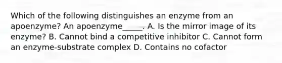 Which of the following distinguishes an enzyme from an apoenzyme? An apoenzyme_____. A. Is the mirror image of its enzyme? B. Cannot bind a competitive inhibitor C. Cannot form an enzyme-substrate complex D. Contains no cofactor