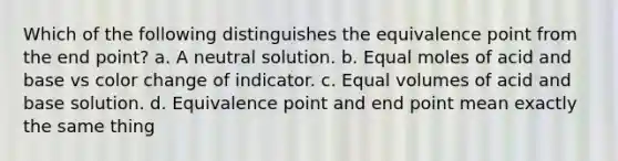 Which of the following distinguishes the equivalence point from the end point? a. A neutral solution. b. Equal moles of acid and base vs color change of indicator. c. Equal volumes of acid and base solution. d. Equivalence point and end point mean exactly the same thing