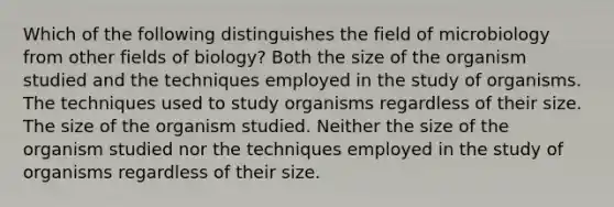 Which of the following distinguishes the field of microbiology from other fields of biology? Both the size of the organism studied and the techniques employed in the study of organisms. The techniques used to study organisms regardless of their size. The size of the organism studied. Neither the size of the organism studied nor the techniques employed in the study of organisms regardless of their size.