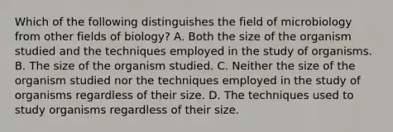 Which of the following distinguishes the field of microbiology from other fields of biology? A. Both the size of the organism studied and the techniques employed in the study of organisms. B. The size of the organism studied. C. Neither the size of the organism studied nor the techniques employed in the study of organisms regardless of their size. D. The techniques used to study organisms regardless of their size.