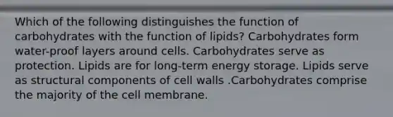 Which of the following distinguishes the function of carbohydrates with the function of lipids? Carbohydrates form water-proof layers around cells. Carbohydrates serve as protection. Lipids are for long-term energy storage. Lipids serve as structural components of cell walls .Carbohydrates comprise the majority of the cell membrane.