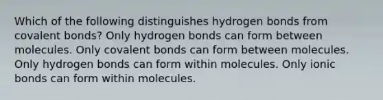 Which of the following distinguishes hydrogen bonds from covalent bonds? Only hydrogen bonds can form between molecules. Only covalent bonds can form between molecules. Only hydrogen bonds can form within molecules. Only ionic bonds can form within molecules.