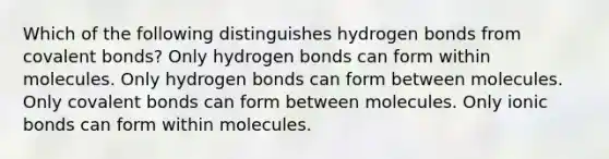 Which of the following distinguishes hydrogen bonds from <a href='https://www.questionai.com/knowledge/kWply8IKUM-covalent-bonds' class='anchor-knowledge'>covalent bonds</a>? Only hydrogen bonds can form within molecules. Only hydrogen bonds can form between molecules. Only covalent bonds can form between molecules. Only <a href='https://www.questionai.com/knowledge/kvOuFG6fy1-ionic-bonds' class='anchor-knowledge'>ionic bonds</a> can form within molecules.