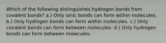 Which of the following distinguishes hydrogen bonds from covalent bonds? a.) Only ionic bonds can form within molecules. b.) Only hydrogen bonds can form within molecules. c.) Only covalent bonds can form between molecules. d.) Only hydrogen bonds can form between molecules.