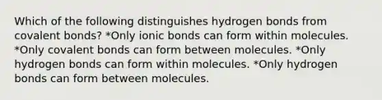 Which of the following distinguishes hydrogen bonds from covalent bonds? *Only ionic bonds can form within molecules. *Only covalent bonds can form between molecules. *Only hydrogen bonds can form within molecules. *Only hydrogen bonds can form between molecules.