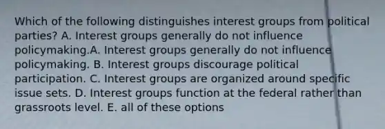 Which of the following distinguishes interest groups from political parties? A. Interest groups generally do not influence policymaking.A. Interest groups generally do not influence policymaking. B. Interest groups discourage political participation. C. Interest groups are organized around specific issue sets. D. Interest groups function at the federal rather than grassroots level. E. all of these options