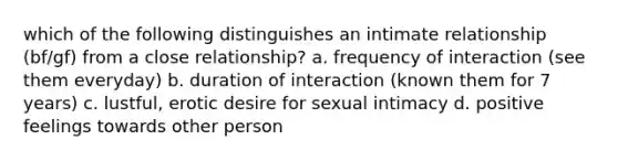 which of the following distinguishes an intimate relationship (bf/gf) from a close relationship? a. frequency of interaction (see them everyday) b. duration of interaction (known them for 7 years) c. lustful, erotic desire for sexual intimacy d. positive feelings towards other person