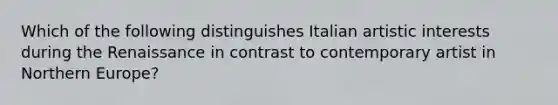 Which of the following distinguishes Italian artistic interests during the Renaissance in contrast to contemporary artist in Northern Europe?