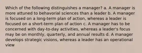 Which of the following distinguishes a manager? a. A manager is more attuned to behavorial sciences than a leader b. A manager is focused on a long-term plan of action, whereas a leader is focused on a short-term plan of action c. A manager has to be concerned with day-to-day activities, whereas a leader's focus may be on monthly, quarterly, and annual results d. A manager develops strategic visions, whereas a leader has an operational view