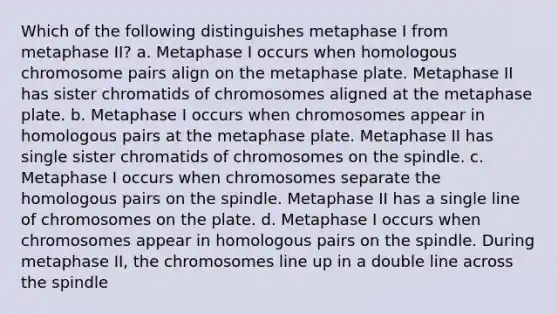 Which of the following distinguishes metaphase I from metaphase II? a. Metaphase I occurs when homologous chromosome pairs align on the metaphase plate. Metaphase II has sister chromatids of chromosomes aligned at the metaphase plate. b. Metaphase I occurs when chromosomes appear in homologous pairs at the metaphase plate. Metaphase II has single sister chromatids of chromosomes on the spindle. c. Metaphase I occurs when chromosomes separate the homologous pairs on the spindle. Metaphase II has a single line of chromosomes on the plate. d. Metaphase I occurs when chromosomes appear in homologous pairs on the spindle. During metaphase II, the chromosomes line up in a double line across the spindle