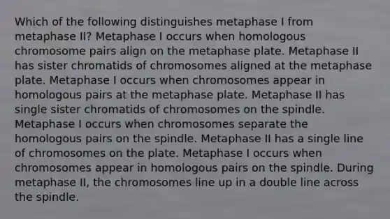 Which of the following distinguishes metaphase I from metaphase II? Metaphase I occurs when homologous chromosome pairs align on the metaphase plate. Metaphase II has sister chromatids of chromosomes aligned at the metaphase plate. Metaphase I occurs when chromosomes appear in homologous pairs at the metaphase plate. Metaphase II has single sister chromatids of chromosomes on the spindle. Metaphase I occurs when chromosomes separate the homologous pairs on the spindle. Metaphase II has a single line of chromosomes on the plate. Metaphase I occurs when chromosomes appear in homologous pairs on the spindle. During metaphase II, the chromosomes line up in a double line across the spindle.