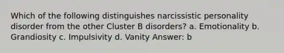 Which of the following distinguishes narcissistic personality disorder from the other Cluster B disorders? a. Emotionality b. Grandiosity c. Impulsivity d. Vanity Answer: b