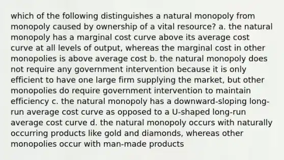 which of the following distinguishes a natural monopoly from monopoly caused by ownership of a vital resource? a. the natural monopoly has a marginal cost curve above its average cost curve at all levels of output, whereas the marginal cost in other monopolies is above average cost b. the natural monopoly does not require any government intervention because it is only efficient to have one large firm supplying the market, but other monopolies do require government intervention to maintain efficiency c. the natural monopoly has a downward-sloping long-run average cost curve as opposed to a U-shaped long-run average cost curve d. the natural monopoly occurs with naturally occurring products like gold and diamonds, whereas other monopolies occur with man-made products