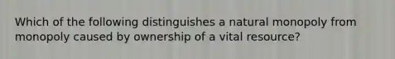 Which of the following distinguishes a natural monopoly from monopoly caused by ownership of a vital resource?