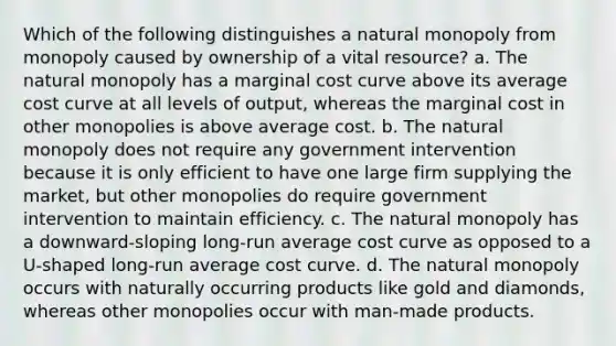 Which of the following distinguishes a natural monopoly from monopoly caused by ownership of a vital resource? a. The natural monopoly has a marginal cost curve above its average cost curve at all levels of output, whereas the marginal cost in other monopolies is above average cost. b. The natural monopoly does not require any government intervention because it is only efficient to have one large firm supplying the market, but other monopolies do require government intervention to maintain efficiency. c. The natural monopoly has a downward-sloping long-run average cost curve as opposed to a U-shaped long-run average cost curve. d. The natural monopoly occurs with naturally occurring products like gold and diamonds, whereas other monopolies occur with man-made products.