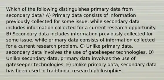 Which of the following distinguishes primary data from secondary data? A) Primary data consists of information previously collected for some issue, while secondary data includes information collected for a current research opportunity. B) Secondary data includes information previously collected for some issue, while primary data consists of information collected for a current research problem. C) Unlike primary data, secondary data involves the use of gatekeeper technologies. D) Unlike secondary data, primary data involves the use of gatekeeper technologies. E) Unlike primary data, secondary data has been used in traditional research philosophies.