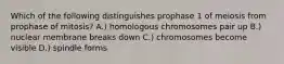 Which of the following distinguishes prophase 1 of meiosis from prophase of mitosis? A.) homologous chromosomes pair up B.) nuclear membrane breaks down C.) chromosomes become visible D.) spindle forms